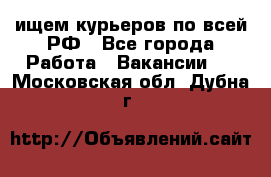 ищем курьеров по всей РФ - Все города Работа » Вакансии   . Московская обл.,Дубна г.